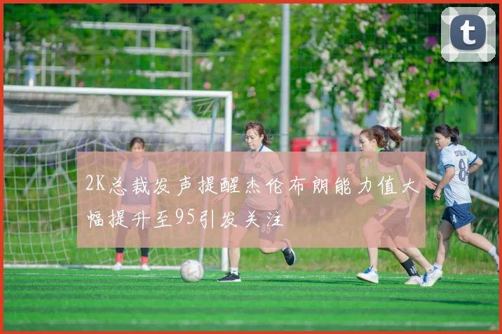 2K总裁发声提醒杰伦布朗能力值大幅提升至95引发关注