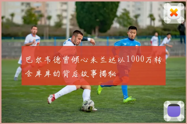 巴尔韦德曾倾心米兰达以1000万转会库库的背后故事揭秘