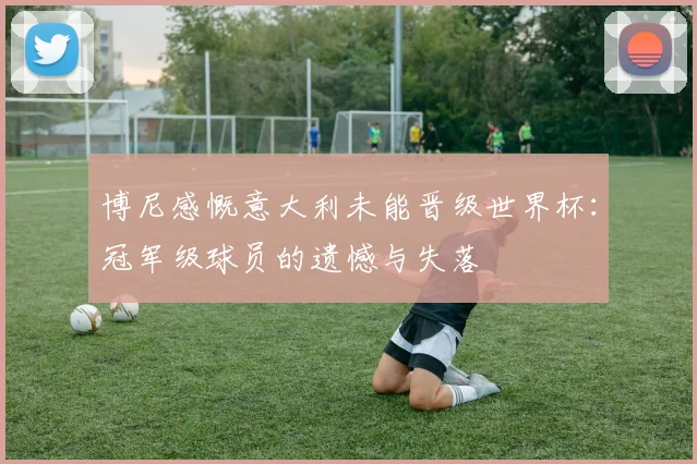 博尼感慨意大利未能晋级世界杯：冠军级球员的遗憾与失落
