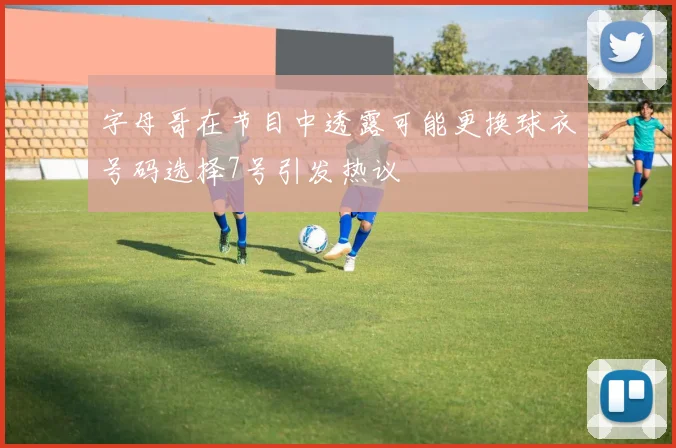 字母哥在节目中透露可能更换球衣号码选择7号引发热议