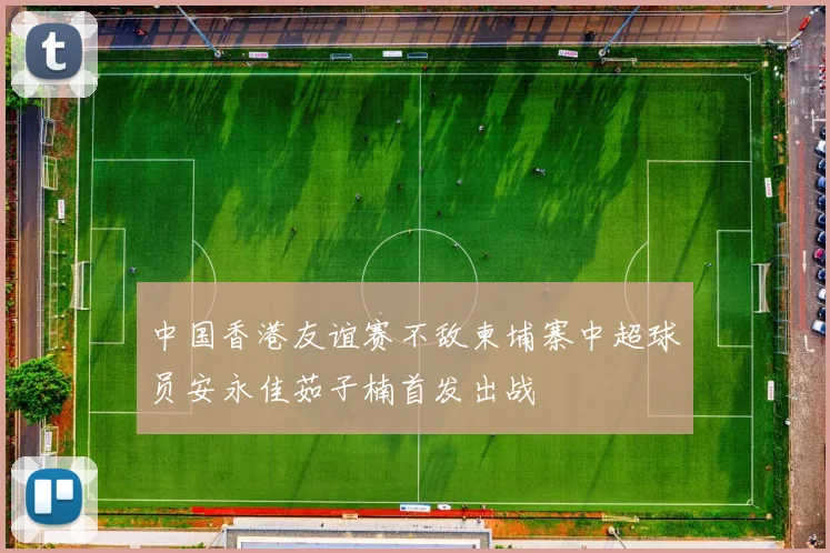 中国香港友谊赛不敌柬埔寨中超球员安永佳茹子楠首发出战