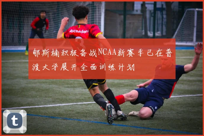 郇斯楠积极备战NCAA新赛季已在普渡大学展开全面训练计划