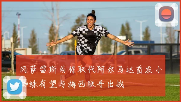 冈萨雷斯或将取代阿尔马达首发小蜘蛛有望与梅西联手出战
