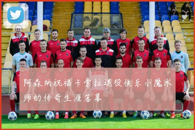 阿森纳祝福卡索拉退役快乐小魔术师的传奇生涯落幕