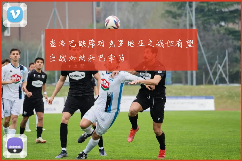 查洛巴缺席对克罗地亚之战但有望出战加纳和巴拿马