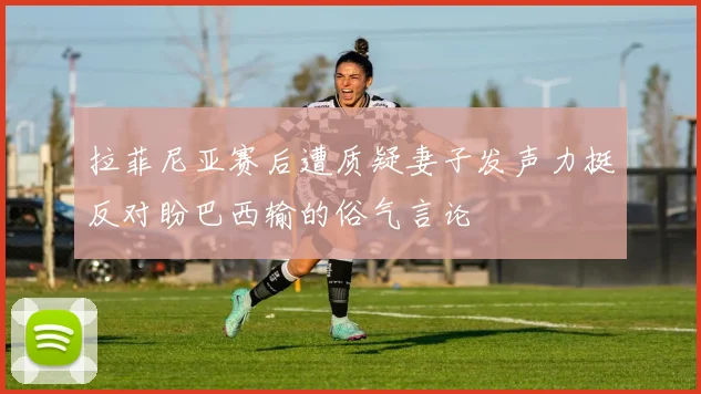 拉菲尼亚赛后遭质疑妻子发声力挺反对盼巴西输的俗气言论
