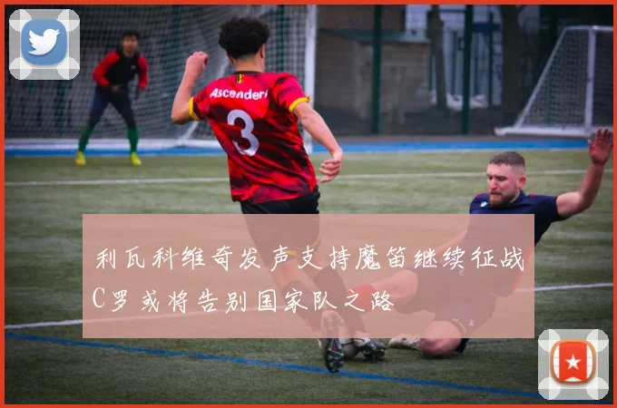 利瓦科维奇发声支持魔笛继续征战C罗或将告别国家队之路
