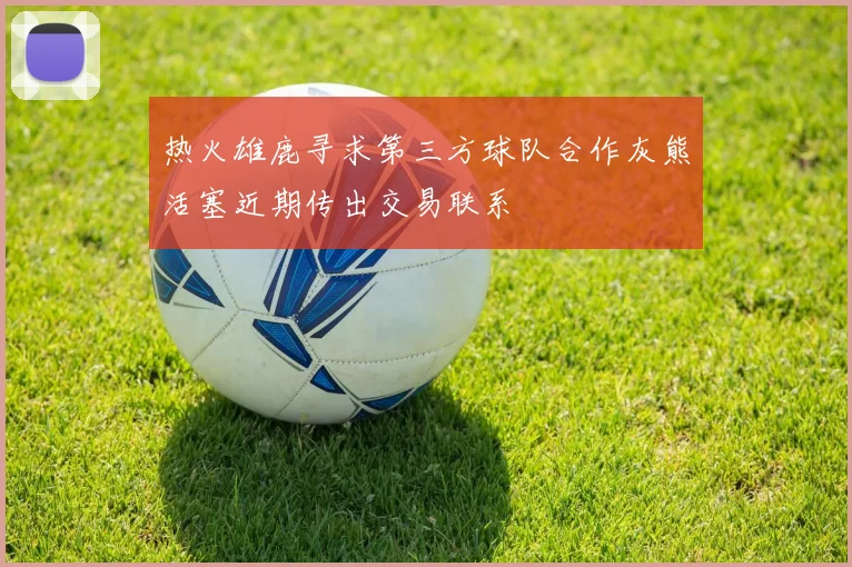 热火雄鹿寻求第三方球队合作灰熊活塞近期传出交易联系